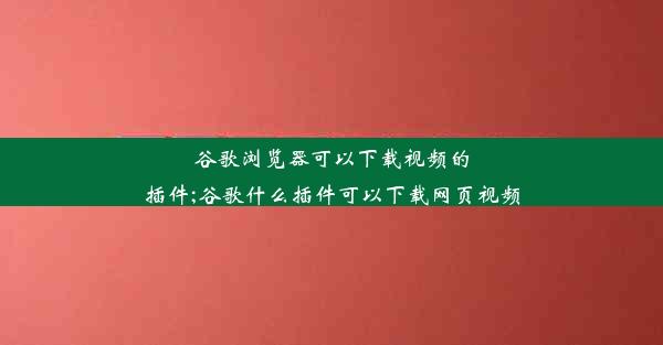 谷歌浏览器可以下载视频的插件;谷歌什么插件可以下载网页视频