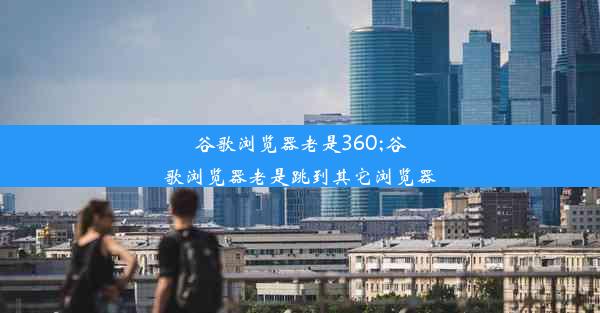 谷歌浏览器老是360;谷歌浏览器老是跳到其它浏览器