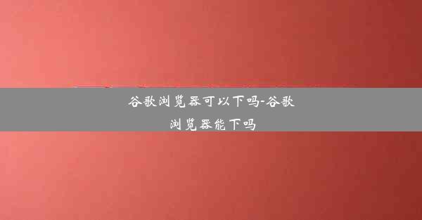 谷歌浏览器可以下吗-谷歌浏览器能下吗