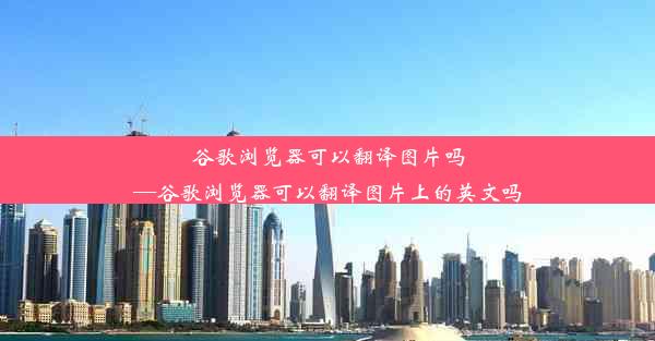 谷歌浏览器可以翻译图片吗—谷歌浏览器可以翻译图片上的英文吗