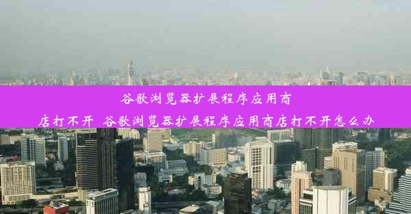 谷歌浏览器扩展程序应用商店打不开_谷歌浏览器扩展程序应用商店打不开怎么办