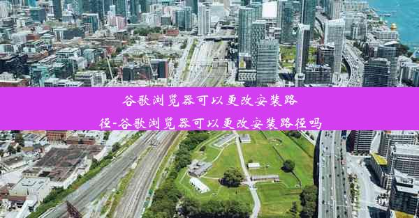 谷歌浏览器可以更改安装路径-谷歌浏览器可以更改安装路径吗