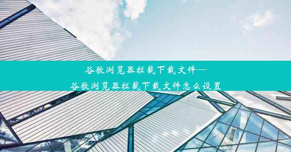 谷歌浏览器拦截下载文件—谷歌浏览器拦截下载文件怎么设置