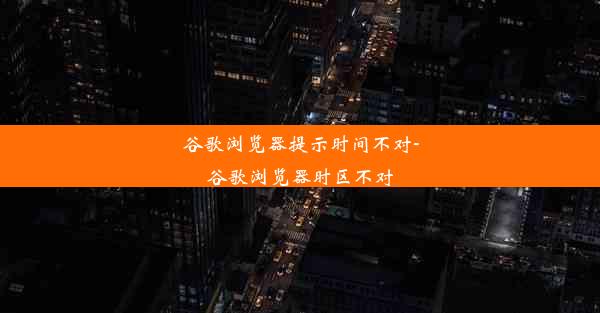 谷歌浏览器提示时间不对-谷歌浏览器时区不对