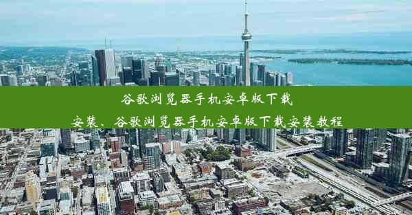 谷歌浏览器手机安卓版下载安装、谷歌浏览器手机安卓版下载安装教程