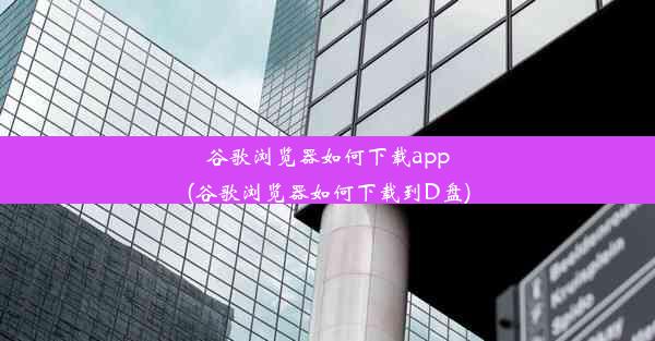 谷歌浏览器如何下载app(谷歌浏览器如何下载到D盘)