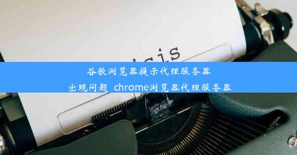 谷歌浏览器提示代理服务器出现问题_chrome浏览器代理服务器