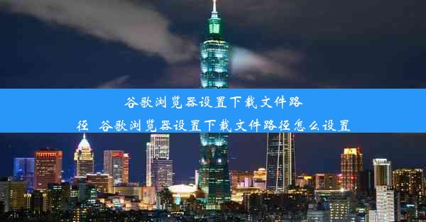 谷歌浏览器设置下载文件路径_谷歌浏览器设置下载文件路径怎么设置