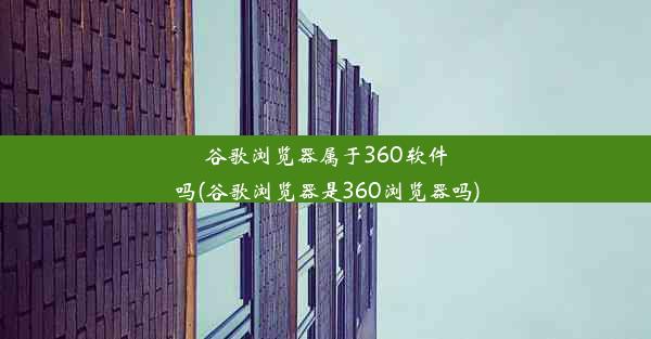 谷歌浏览器属于360软件吗(谷歌浏览器是360浏览器吗)