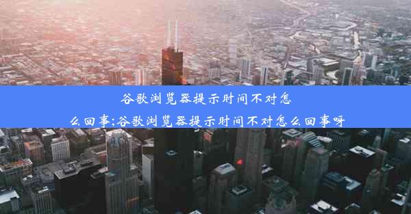 谷歌浏览器提示时间不对怎么回事;谷歌浏览器提示时间不对怎么回事呀