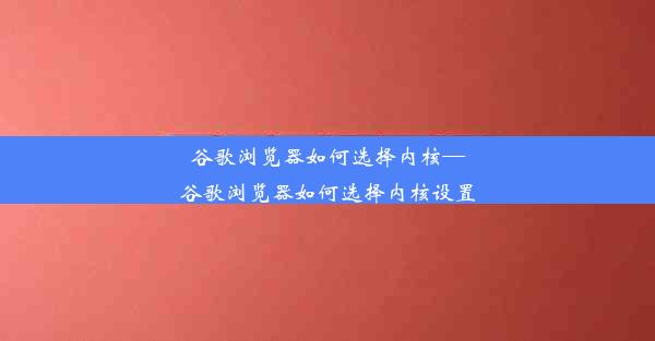 谷歌浏览器如何选择内核—谷歌浏览器如何选择内核设置