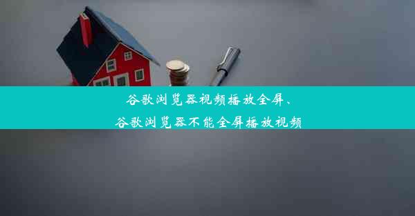 谷歌浏览器视频播放全屏、谷歌浏览器不能全屏播放视频