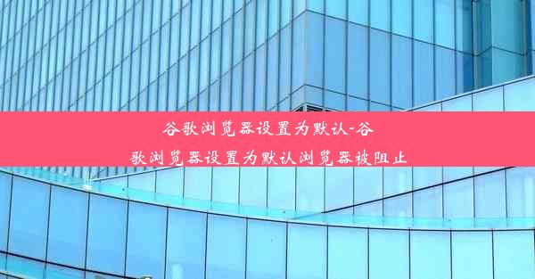 谷歌浏览器设置为默认-谷歌浏览器设置为默认浏览器被阻止