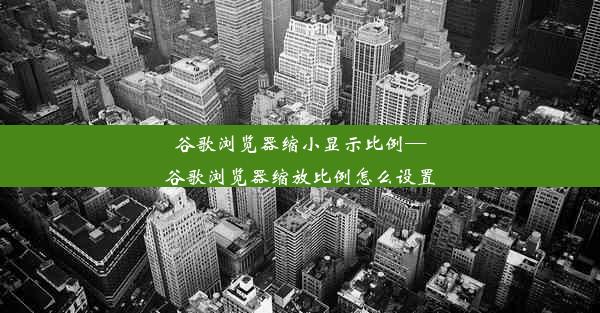 谷歌浏览器缩小显示比例—谷歌浏览器缩放比例怎么设置