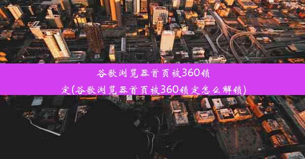 谷歌浏览器首页被360锁定(谷歌浏览器首页被360锁定怎么解锁)