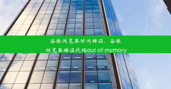 谷歌浏览器时间错误、谷歌浏览器错误代码out of memory