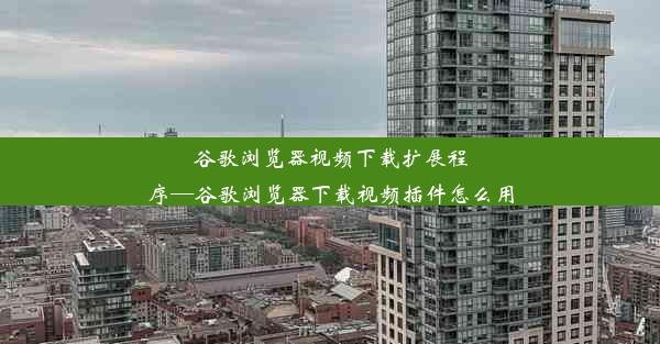 谷歌浏览器视频下载扩展程序—谷歌浏览器下载视频插件怎么用