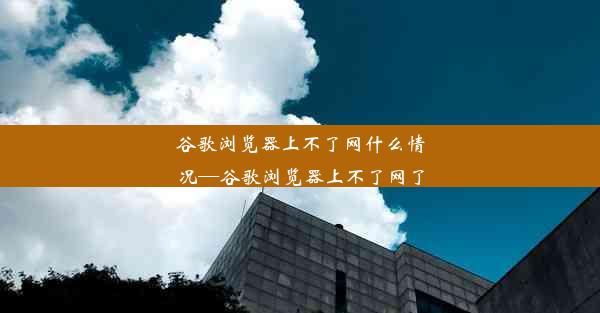 谷歌浏览器上不了网什么情况—谷歌浏览器上不了网了