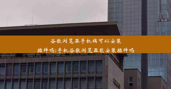 谷歌浏览器手机端可以安装插件吗;手机谷歌浏览器能安装插件吗