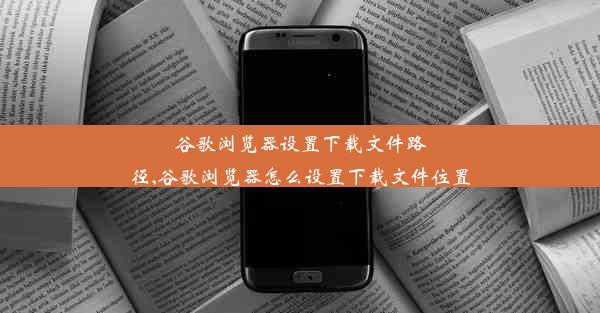 谷歌浏览器设置下载文件路径,谷歌浏览器怎么设置下载文件位置