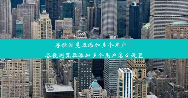 谷歌浏览器添加多个用户—谷歌浏览器添加多个用户怎么设置