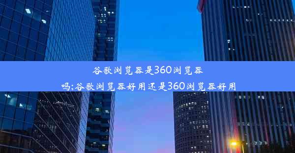 谷歌浏览器是360浏览器吗;谷歌浏览器好用还是360浏览器好用