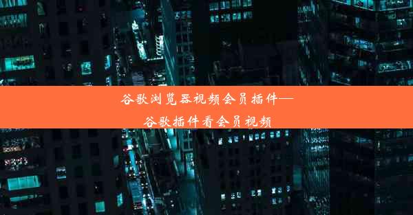 谷歌浏览器视频会员插件—谷歌插件看会员视频