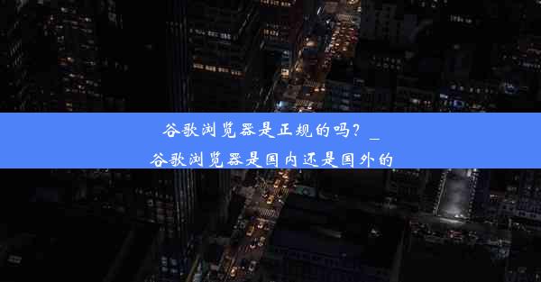 谷歌浏览器是正规的吗？_谷歌浏览器是国内还是国外的