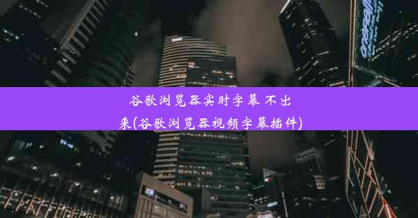 谷歌浏览器实时字幕 不出来(谷歌浏览器视频字幕插件)