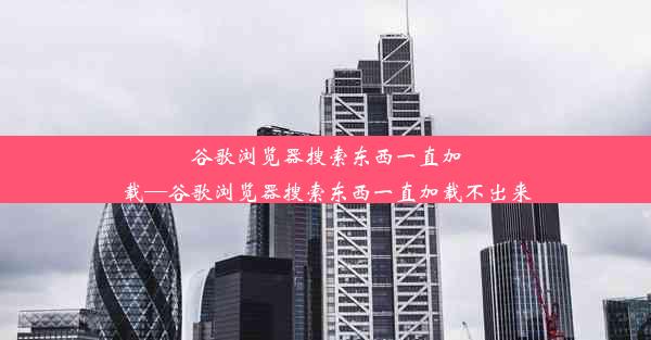 谷歌浏览器搜索东西一直加载—谷歌浏览器搜索东西一直加载不出来