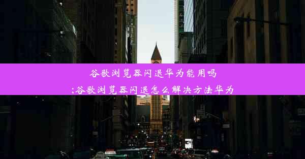 谷歌浏览器闪退华为能用吗;谷歌浏览器闪退怎么解决方法华为