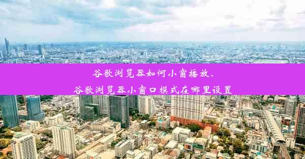 谷歌浏览器如何小窗播放、谷歌浏览器小窗口模式在哪里设置