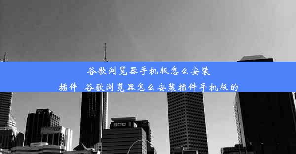 谷歌浏览器手机版怎么安装插件_谷歌浏览器怎么安装插件手机版的