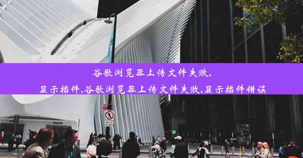 谷歌浏览器上传文件失败,显示插件,谷歌浏览器上传文件失败,显示插件错误