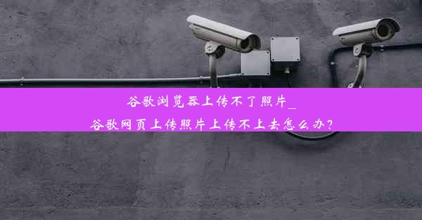 谷歌浏览器上传不了照片_谷歌网页上传照片上传不上去怎么办？