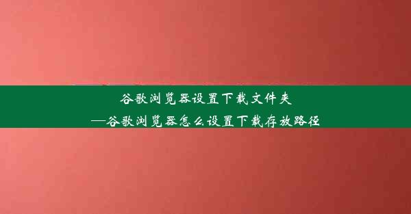 谷歌浏览器设置下载文件夹—谷歌浏览器怎么设置下载存放路径