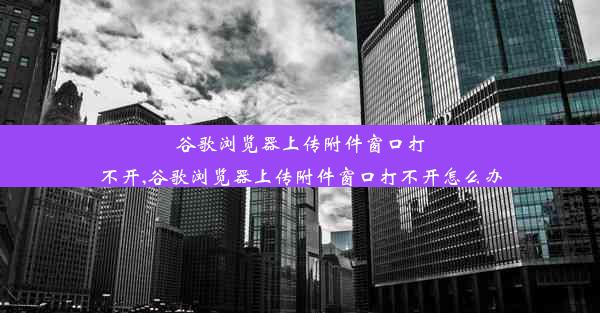 谷歌浏览器上传附件窗口打不开,谷歌浏览器上传附件窗口打不开怎么办