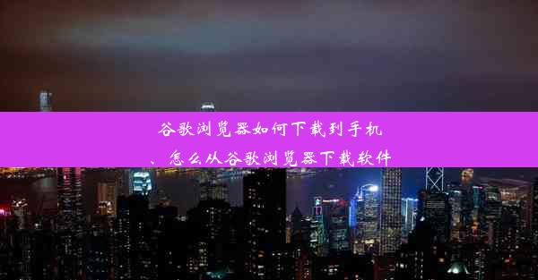 谷歌浏览器如何下载到手机、怎么从谷歌浏览器下载软件