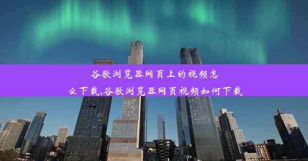 谷歌浏览器网页上的视频怎么下载,谷歌浏览器网页视频如何下载