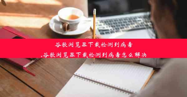 谷歌浏览器下载检测到病毒,谷歌浏览器下载检测到病毒怎么解决