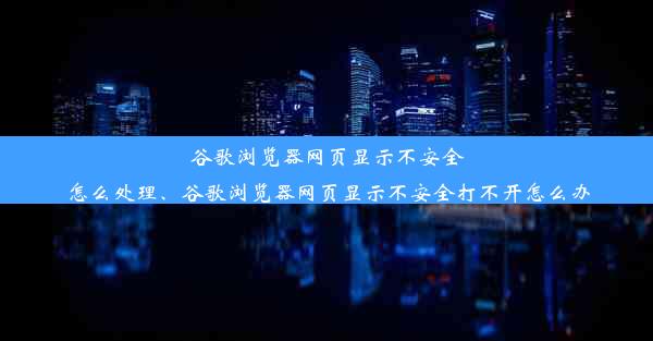 谷歌浏览器网页显示不安全怎么处理、谷歌浏览器网页显示不安全打不开怎么办