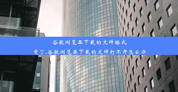 谷歌浏览器下载的文件格式变了,谷歌浏览器下载的文件打不开怎么办