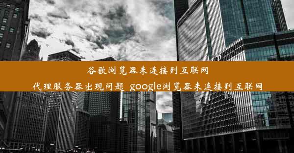 谷歌浏览器未连接到互联网代理服务器出现问题_google浏览器未连接到互联网