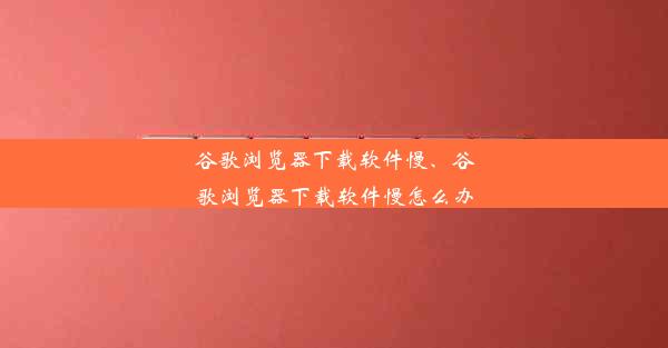 谷歌浏览器下载软件慢、谷歌浏览器下载软件慢怎么办