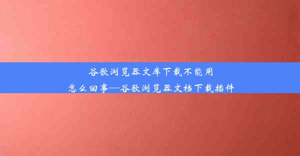 谷歌浏览器文库下载不能用怎么回事—谷歌浏览器文档下载插件