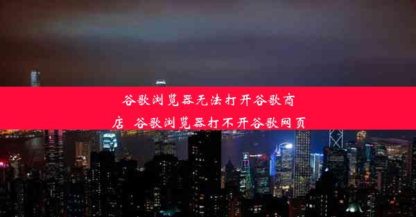 谷歌浏览器无法打开谷歌商店_谷歌浏览器打不开谷歌网页