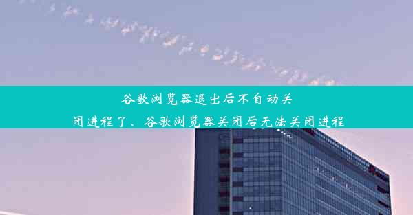 谷歌浏览器退出后不自动关闭进程了、谷歌浏览器关闭后无法关闭进程