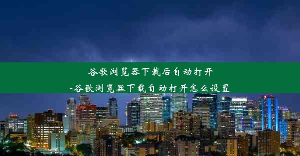 谷歌浏览器下载后自动打开-谷歌浏览器下载自动打开怎么设置