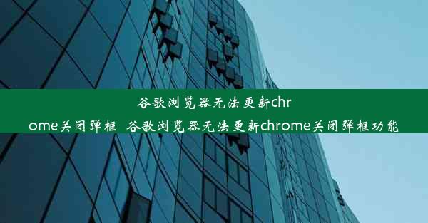 谷歌浏览器无法更新chrome关闭弹框_谷歌浏览器无法更新chrome关闭弹框功能