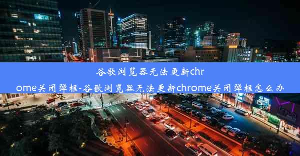 谷歌浏览器无法更新chrome关闭弹框-谷歌浏览器无法更新chrome关闭弹框怎么办